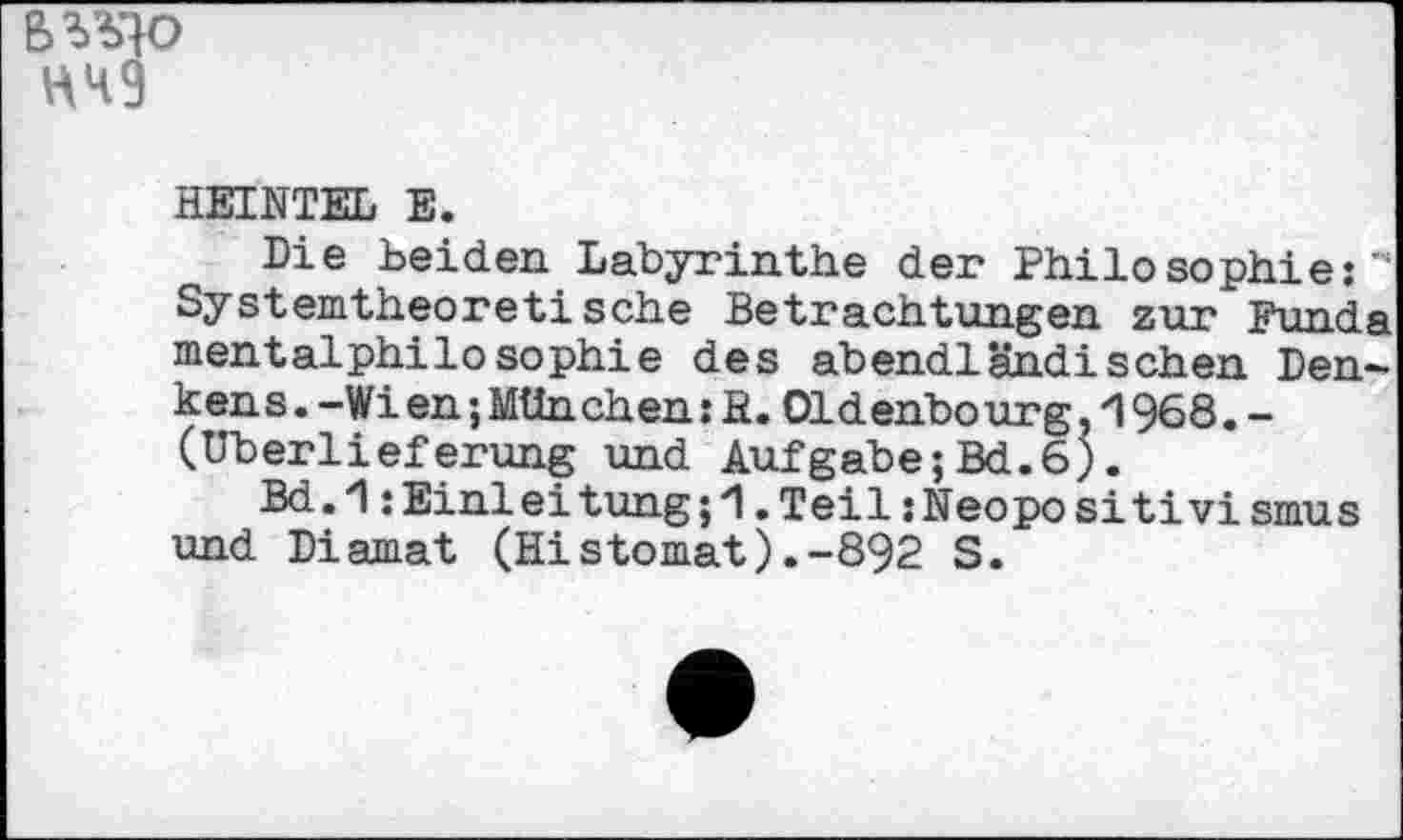 ﻿BVJQO HH9
HEINTEL E.
Die Leiden Labyrinthe der Philosophie:** Systemtheoretische Betrachtungen zur Funda mentalphilosophie des abendländischen Denkens . -Wien ; München : fi. Oldenbourg , 1 968 . -(Überlieferung und Aufgabe;Bd.6).
Bd.'l :Einleitung;i .Teil jHeopositivismus und Diamat (Histomat).-892 S.